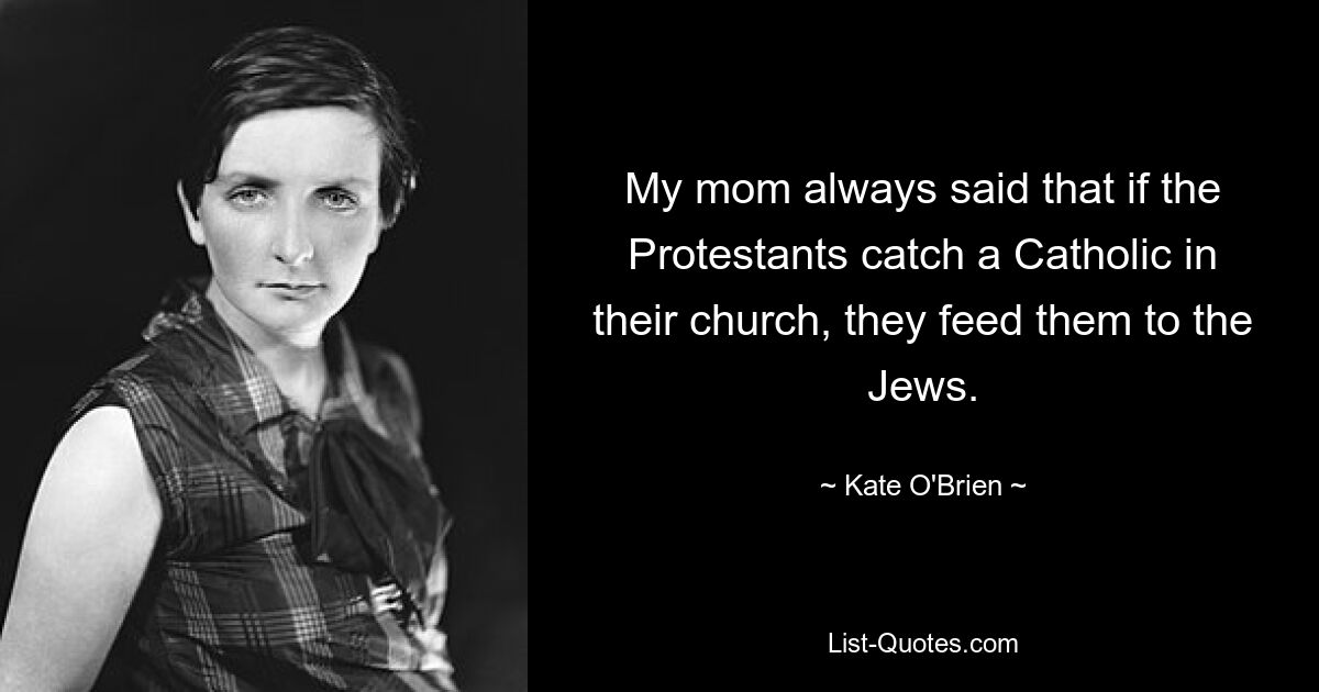 My mom always said that if the Protestants catch a Catholic in their church, they feed them to the Jews. — © Kate O'Brien