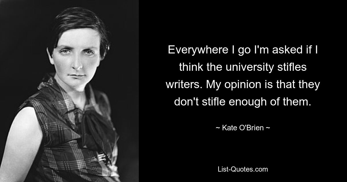 Everywhere I go I'm asked if I think the university stifles writers. My opinion is that they don't stifle enough of them. — © Kate O'Brien