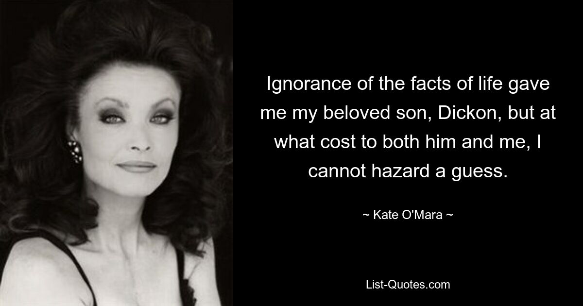 Ignorance of the facts of life gave me my beloved son, Dickon, but at what cost to both him and me, I cannot hazard a guess. — © Kate O'Mara