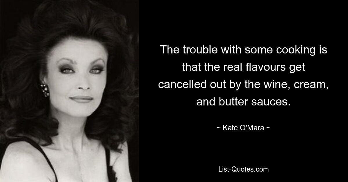 The trouble with some cooking is that the real flavours get cancelled out by the wine, cream, and butter sauces. — © Kate O'Mara