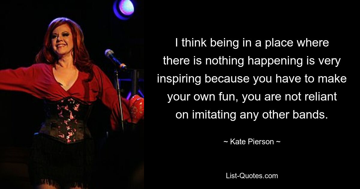 I think being in a place where there is nothing happening is very inspiring because you have to make your own fun, you are not reliant on imitating any other bands. — © Kate Pierson