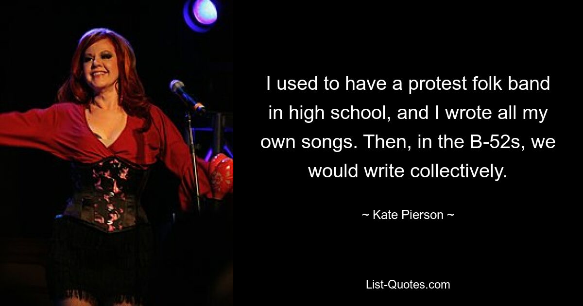 I used to have a protest folk band in high school, and I wrote all my own songs. Then, in the B-52s, we would write collectively. — © Kate Pierson