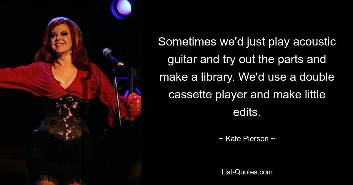 Sometimes we'd just play acoustic guitar and try out the parts and make a library. We'd use a double cassette player and make little edits. — © Kate Pierson