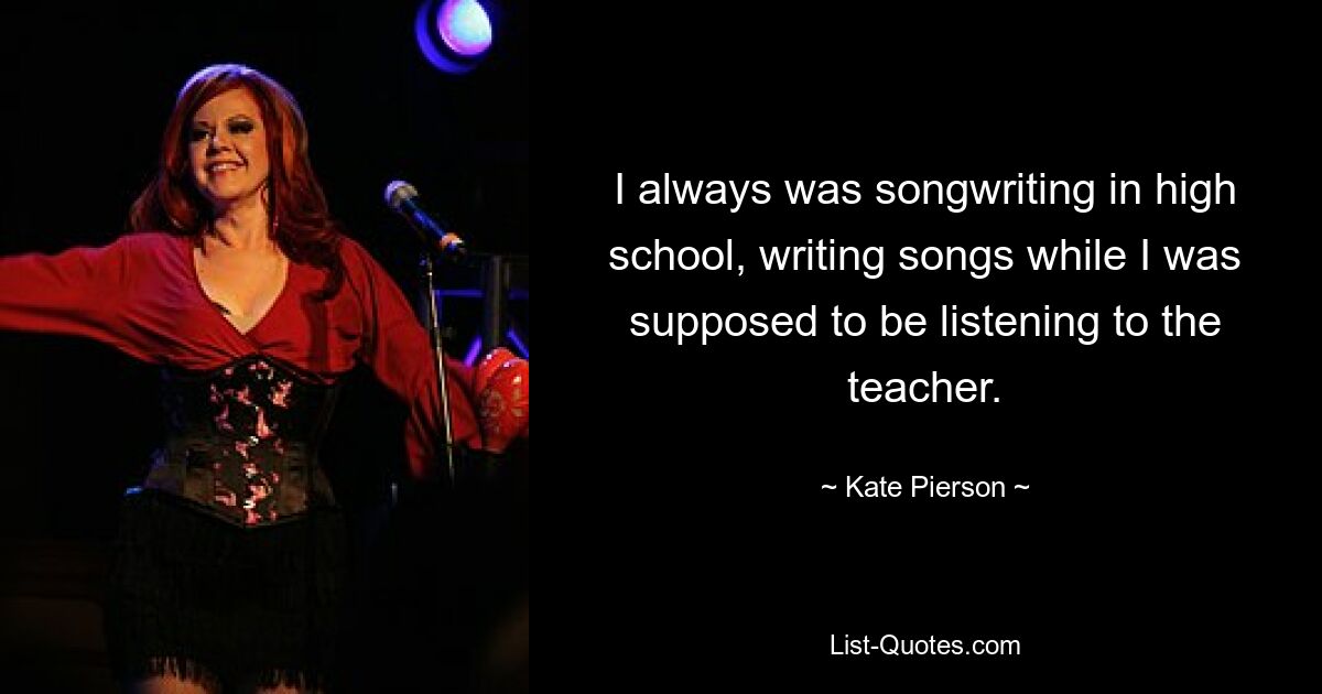 I always was songwriting in high school, writing songs while I was supposed to be listening to the teacher. — © Kate Pierson