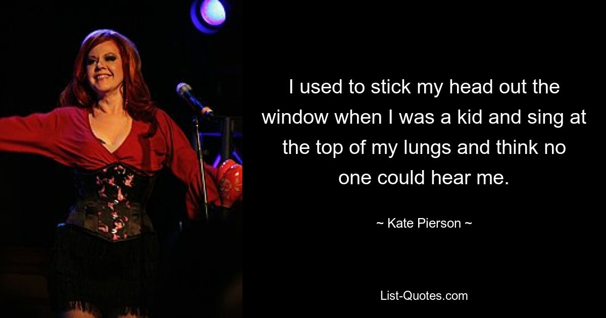 I used to stick my head out the window when I was a kid and sing at the top of my lungs and think no one could hear me. — © Kate Pierson