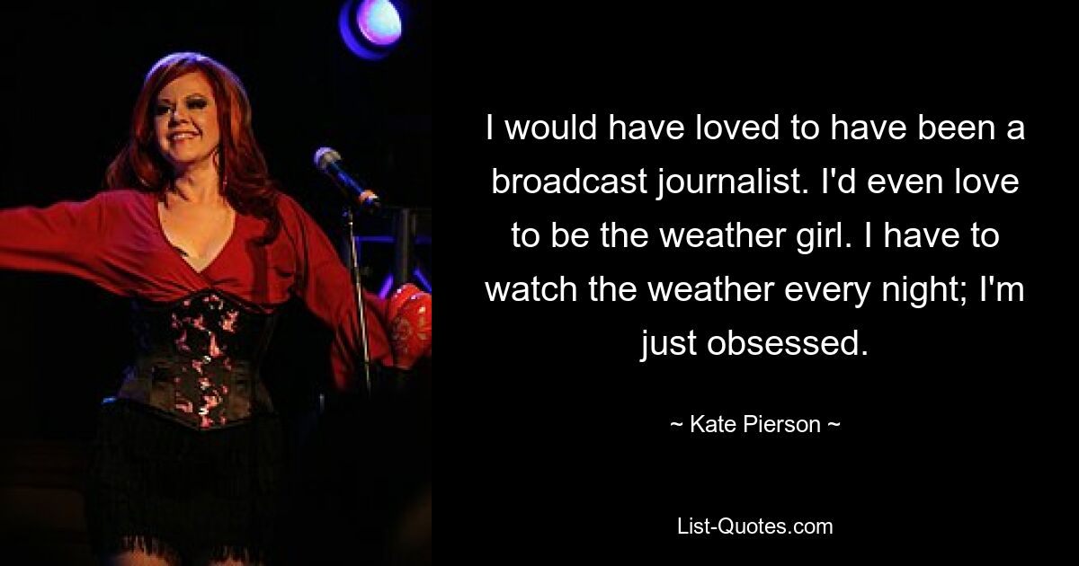 I would have loved to have been a broadcast journalist. I'd even love to be the weather girl. I have to watch the weather every night; I'm just obsessed. — © Kate Pierson