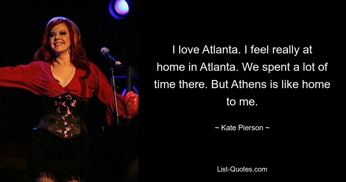 I love Atlanta. I feel really at home in Atlanta. We spent a lot of time there. But Athens is like home to me. — © Kate Pierson