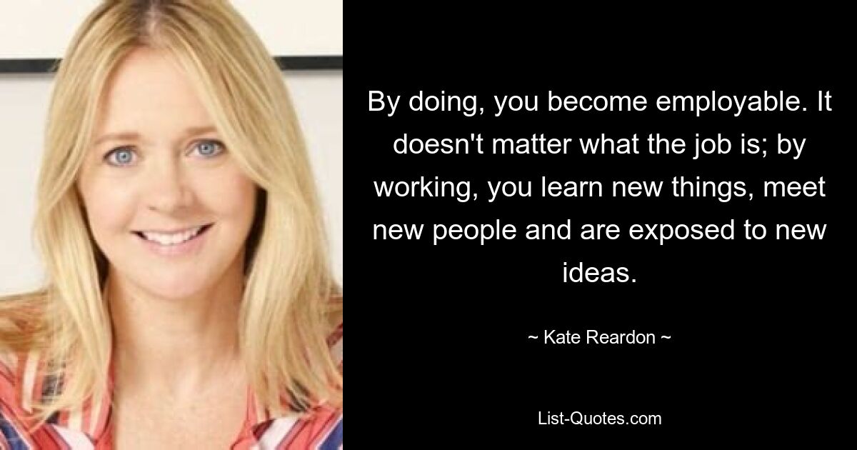 By doing, you become employable. It doesn't matter what the job is; by working, you learn new things, meet new people and are exposed to new ideas. — © Kate Reardon