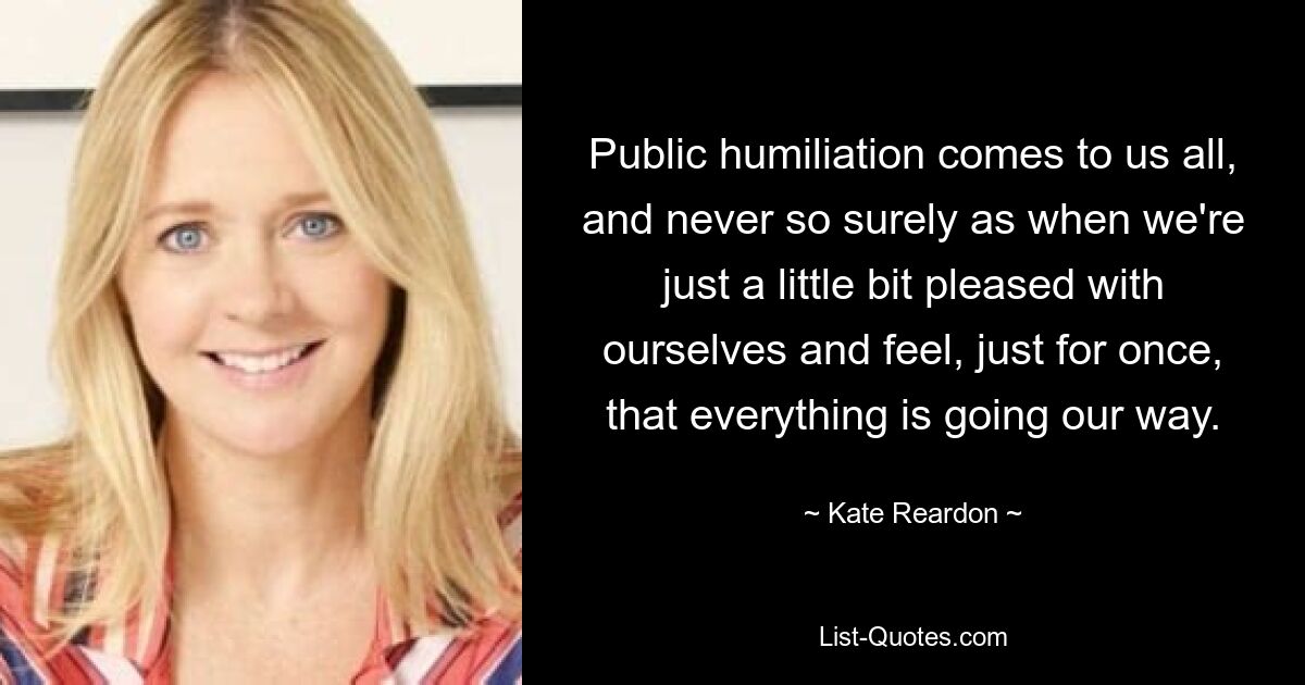 Public humiliation comes to us all, and never so surely as when we're just a little bit pleased with ourselves and feel, just for once, that everything is going our way. — © Kate Reardon