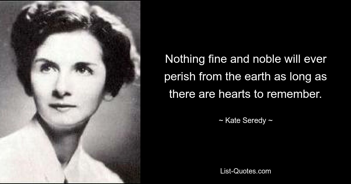 Nothing fine and noble will ever perish from the earth as long as there are hearts to remember. — © Kate Seredy