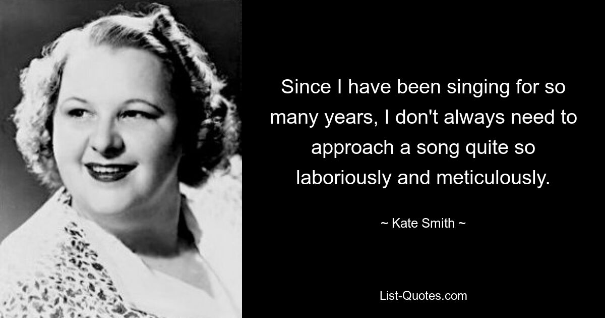 Since I have been singing for so many years, I don't always need to approach a song quite so laboriously and meticulously. — © Kate Smith