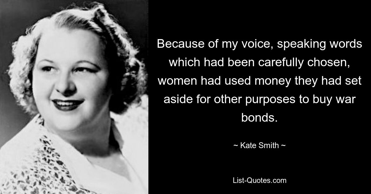 Because of my voice, speaking words which had been carefully chosen, women had used money they had set aside for other purposes to buy war bonds. — © Kate Smith