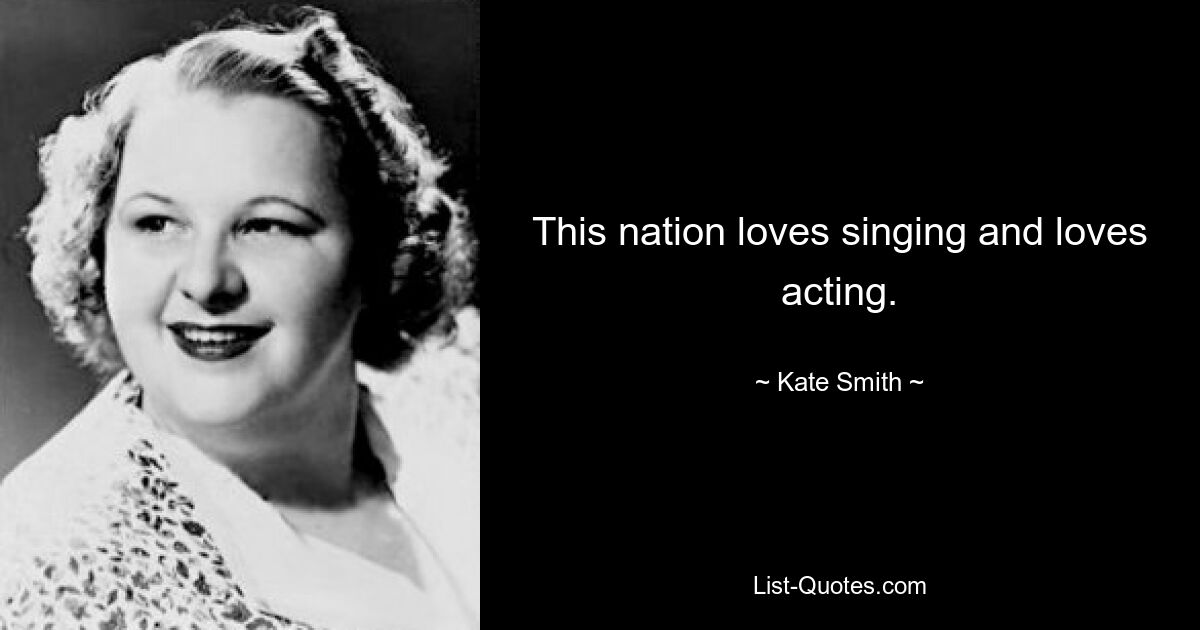 This nation loves singing and loves acting. — © Kate Smith