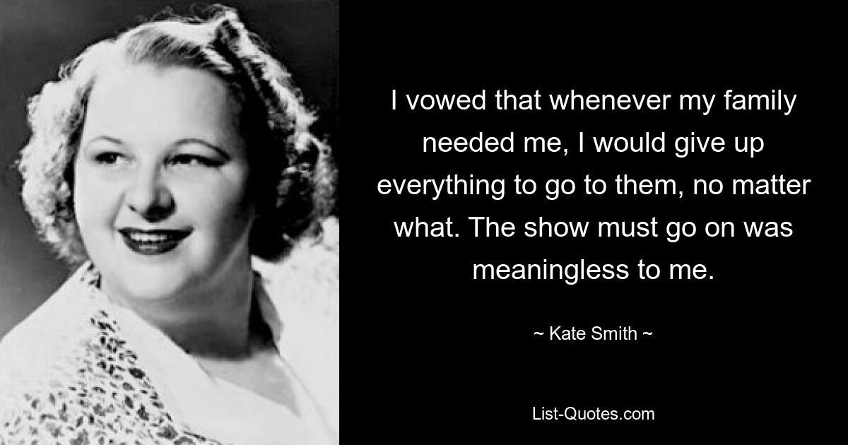 I vowed that whenever my family needed me, I would give up everything to go to them, no matter what. The show must go on was meaningless to me. — © Kate Smith