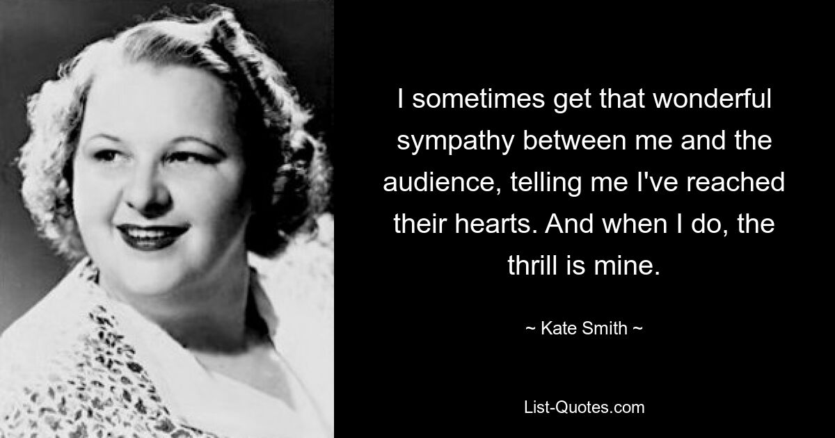 I sometimes get that wonderful sympathy between me and the audience, telling me I've reached their hearts. And when I do, the thrill is mine. — © Kate Smith