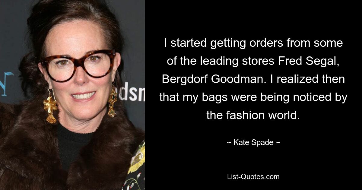 I started getting orders from some of the leading stores Fred Segal, Bergdorf Goodman. I realized then that my bags were being noticed by the fashion world. — © Kate Spade