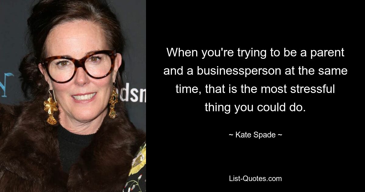 When you're trying to be a parent and a businessperson at the same time, that is the most stressful thing you could do. — © Kate Spade