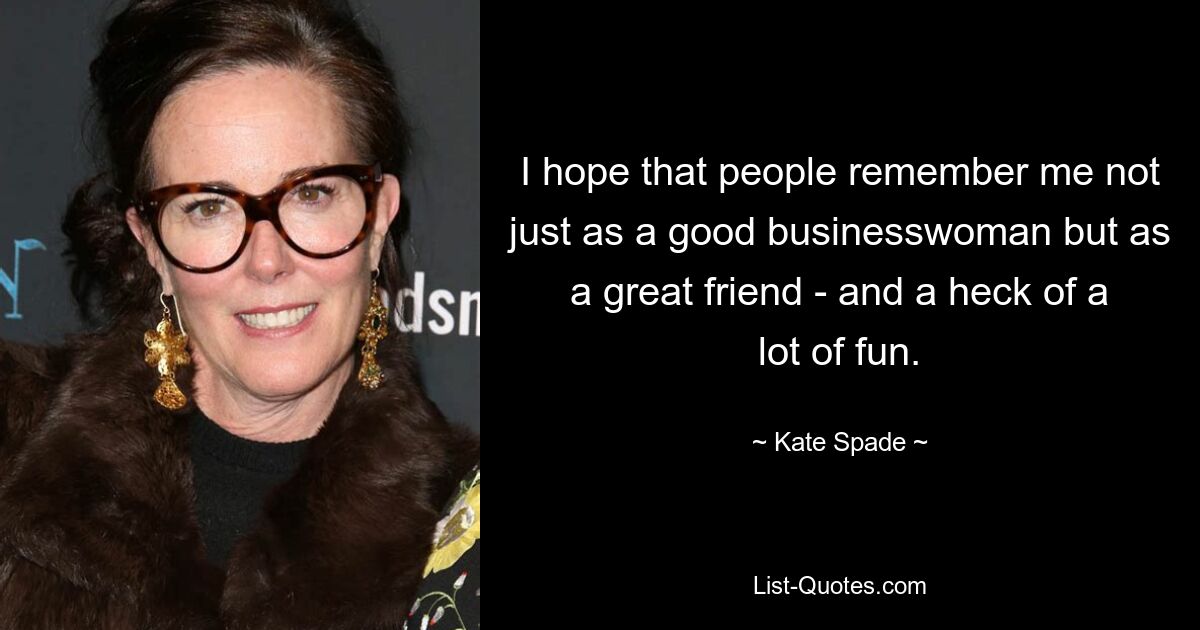 I hope that people remember me not just as a good businesswoman but as a great friend - and a heck of a lot of fun. — © Kate Spade