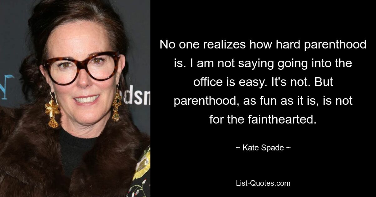 No one realizes how hard parenthood is. I am not saying going into the office is easy. It's not. But parenthood, as fun as it is, is not for the fainthearted. — © Kate Spade