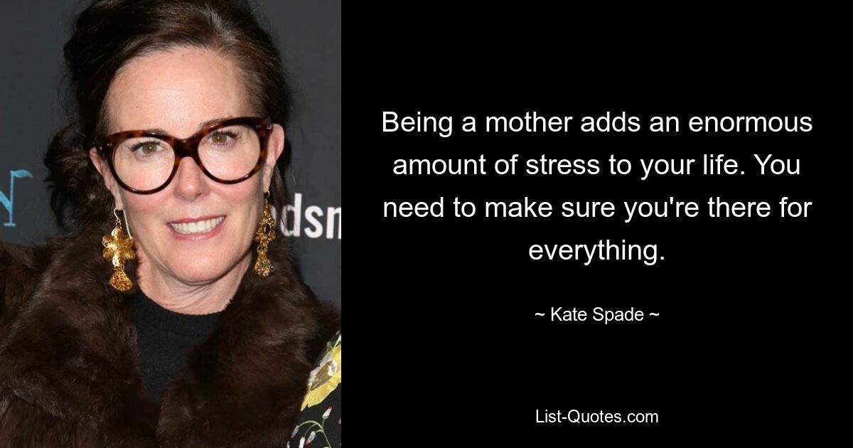 Being a mother adds an enormous amount of stress to your life. You need to make sure you're there for everything. — © Kate Spade