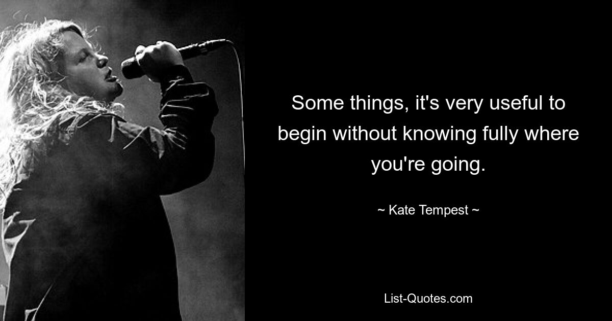 Some things, it's very useful to begin without knowing fully where you're going. — © Kate Tempest