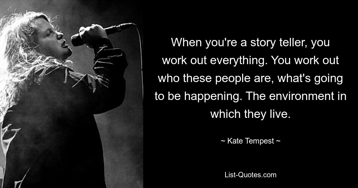 When you're a story teller, you work out everything. You work out who these people are, what's going to be happening. The environment in which they live. — © Kate Tempest