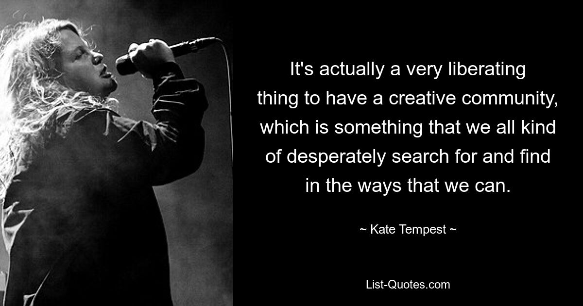 It's actually a very liberating thing to have a creative community, which is something that we all kind of desperately search for and find in the ways that we can. — © Kate Tempest