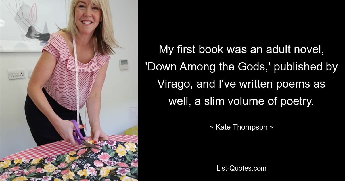 My first book was an adult novel, 'Down Among the Gods,' published by Virago, and I've written poems as well, a slim volume of poetry. — © Kate Thompson