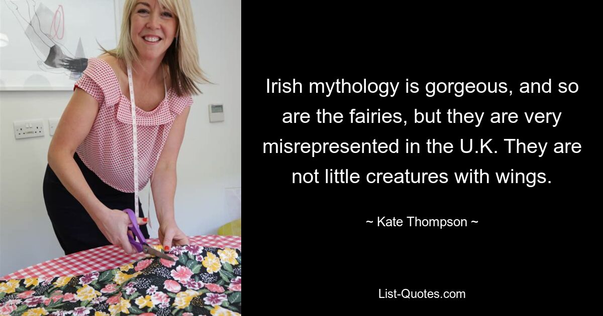 Irish mythology is gorgeous, and so are the fairies, but they are very misrepresented in the U.K. They are not little creatures with wings. — © Kate Thompson