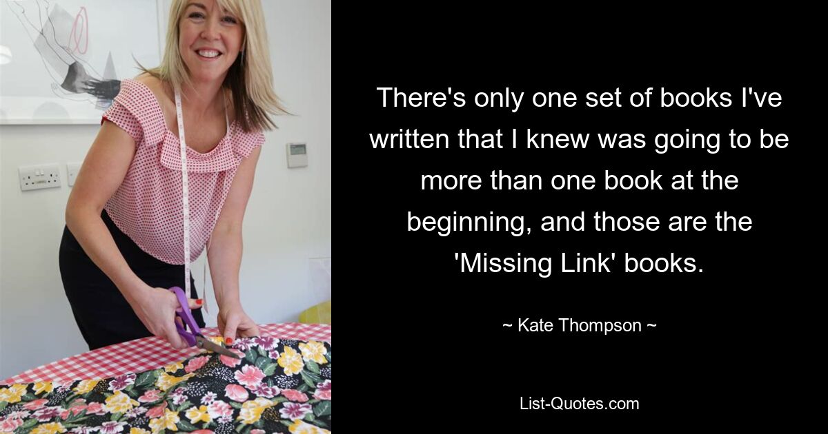 There's only one set of books I've written that I knew was going to be more than one book at the beginning, and those are the 'Missing Link' books. — © Kate Thompson