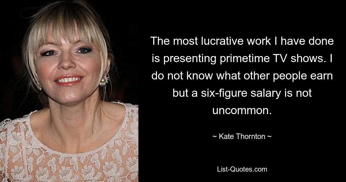 The most lucrative work I have done is presenting primetime TV shows. I do not know what other people earn but a six-figure salary is not uncommon. — © Kate Thornton