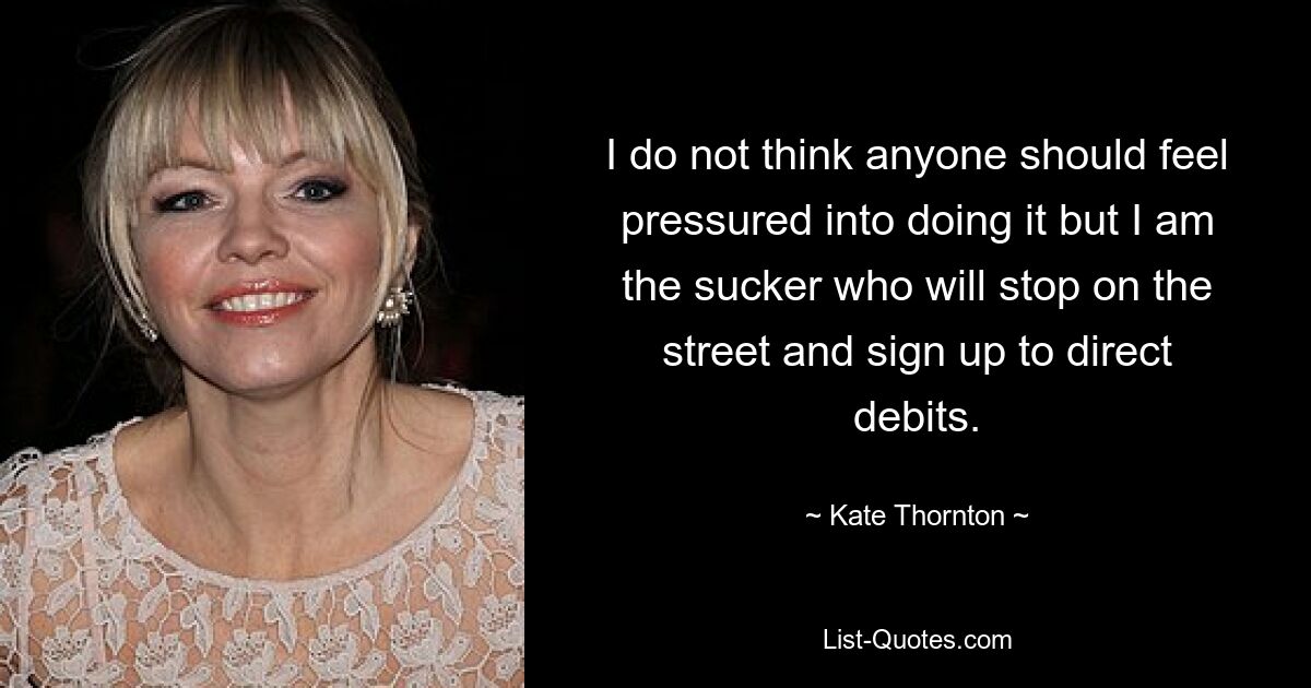 I do not think anyone should feel pressured into doing it but I am the sucker who will stop on the street and sign up to direct debits. — © Kate Thornton