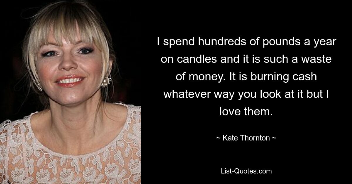 I spend hundreds of pounds a year on candles and it is such a waste of money. It is burning cash whatever way you look at it but I love them. — © Kate Thornton