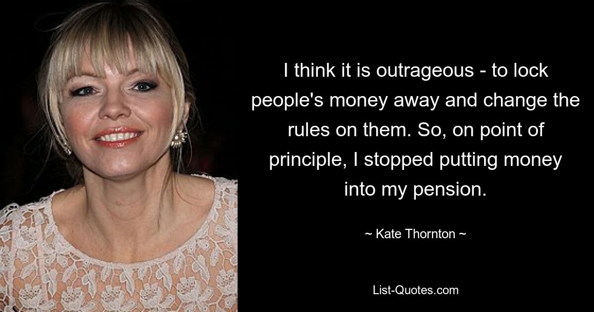 I think it is outrageous - to lock people's money away and change the rules on them. So, on point of principle, I stopped putting money into my pension. — © Kate Thornton