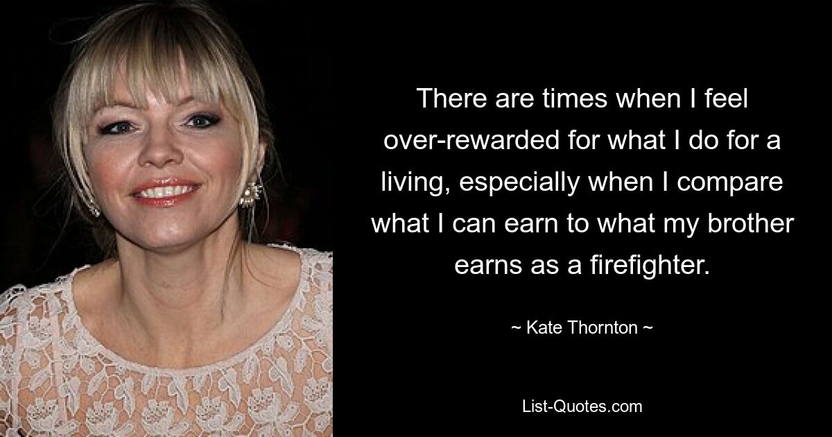 There are times when I feel over-rewarded for what I do for a living, especially when I compare what I can earn to what my brother earns as a firefighter. — © Kate Thornton