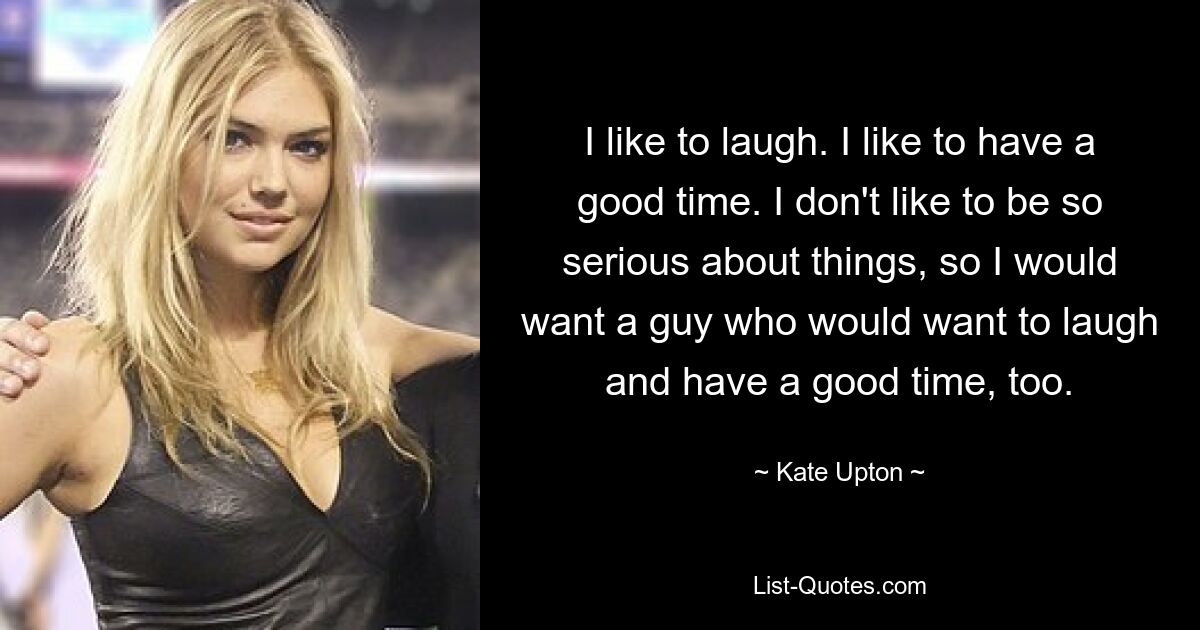 I like to laugh. I like to have a good time. I don't like to be so serious about things, so I would want a guy who would want to laugh and have a good time, too. — © Kate Upton