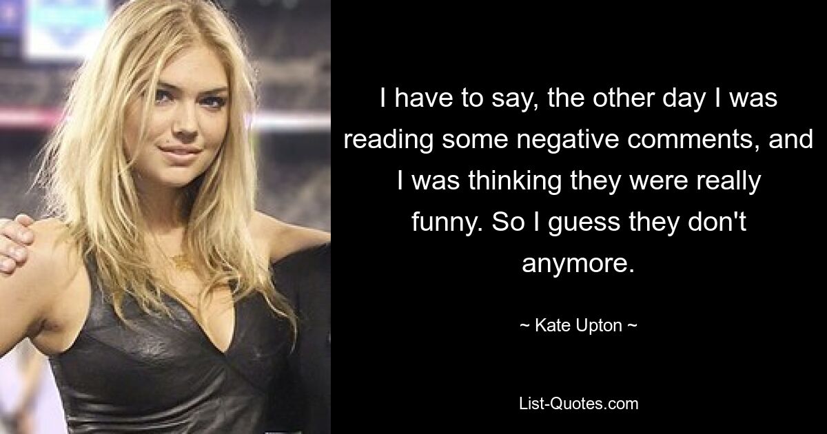 I have to say, the other day I was reading some negative comments, and I was thinking they were really funny. So I guess they don't anymore. — © Kate Upton