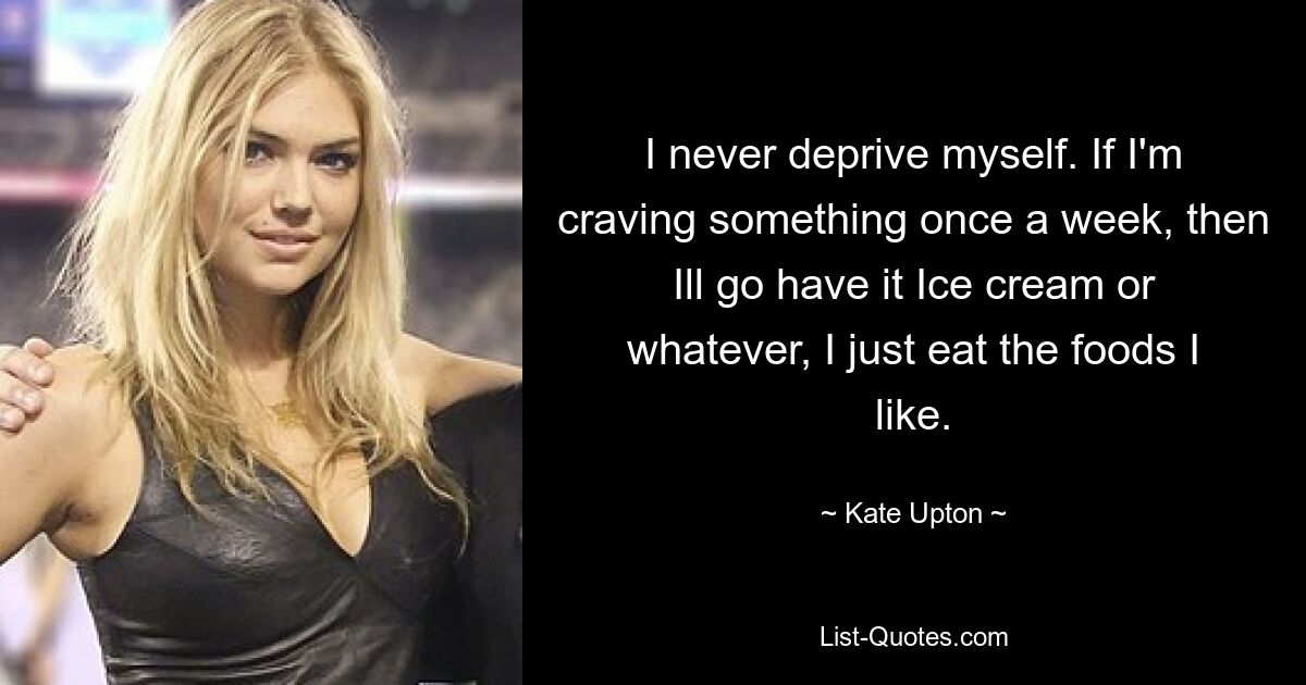 I never deprive myself. If I'm craving something once a week, then Ill go have it Ice cream or whatever, I just eat the foods I like. — © Kate Upton