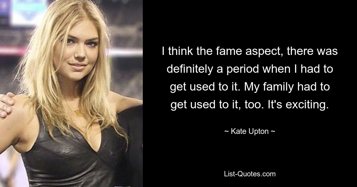 I think the fame aspect, there was definitely a period when I had to get used to it. My family had to get used to it, too. It's exciting. — © Kate Upton