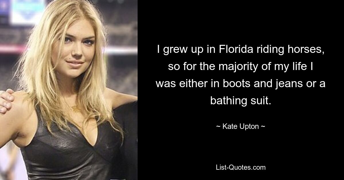 I grew up in Florida riding horses, so for the majority of my life I was either in boots and jeans or a bathing suit. — © Kate Upton