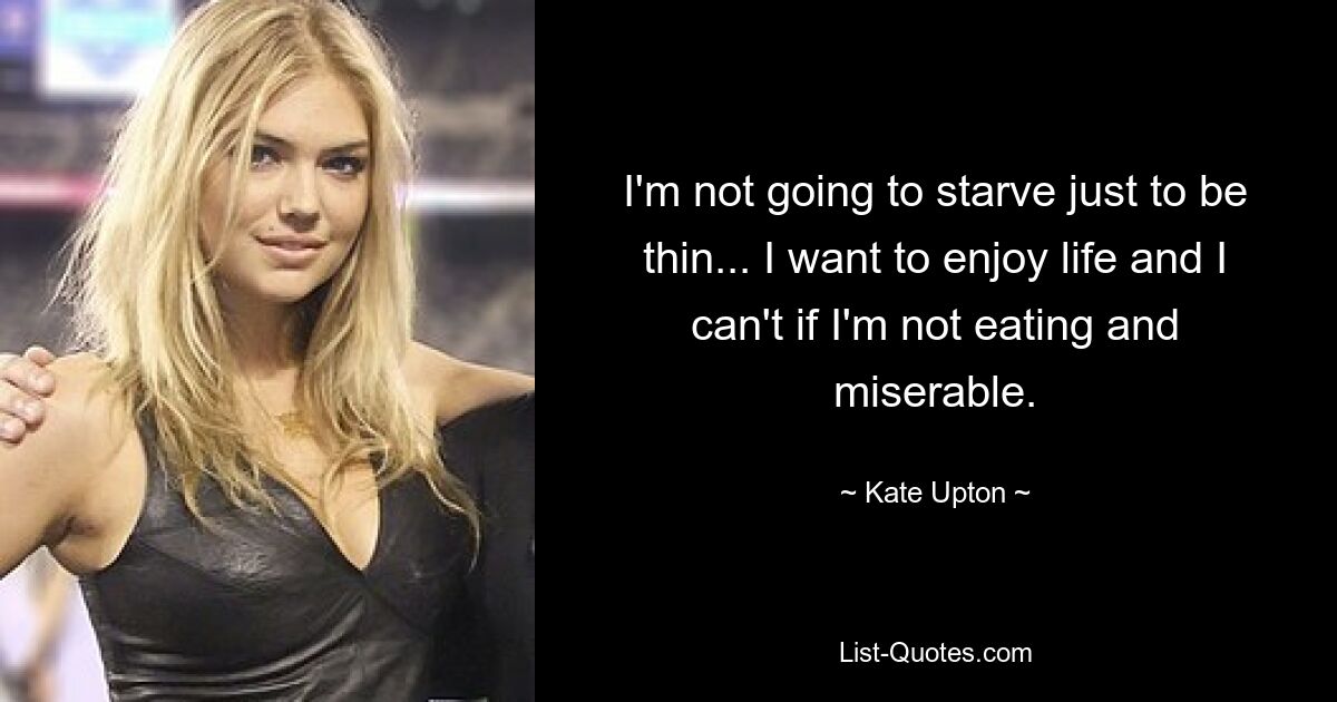 I'm not going to starve just to be thin... I want to enjoy life and I can't if I'm not eating and miserable. — © Kate Upton