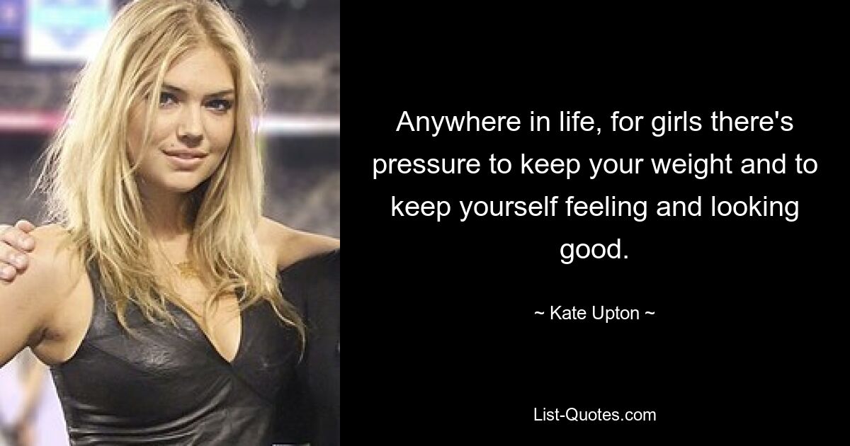 Anywhere in life, for girls there's pressure to keep your weight and to keep yourself feeling and looking good. — © Kate Upton