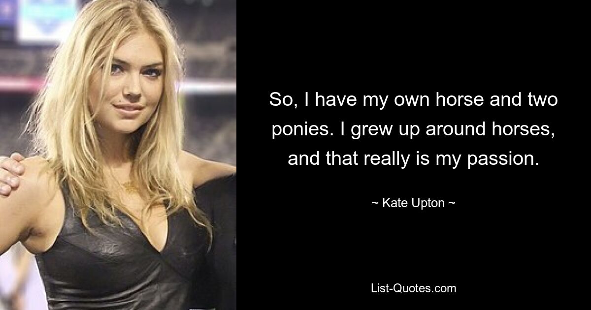 So, I have my own horse and two ponies. I grew up around horses, and that really is my passion. — © Kate Upton