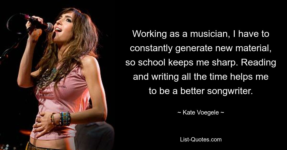 Working as a musician, I have to constantly generate new material, so school keeps me sharp. Reading and writing all the time helps me to be a better songwriter. — © Kate Voegele