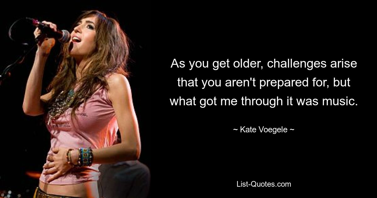 As you get older, challenges arise that you aren't prepared for, but what got me through it was music. — © Kate Voegele