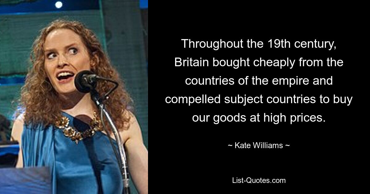 Throughout the 19th century, Britain bought cheaply from the countries of the empire and compelled subject countries to buy our goods at high prices. — © Kate Williams