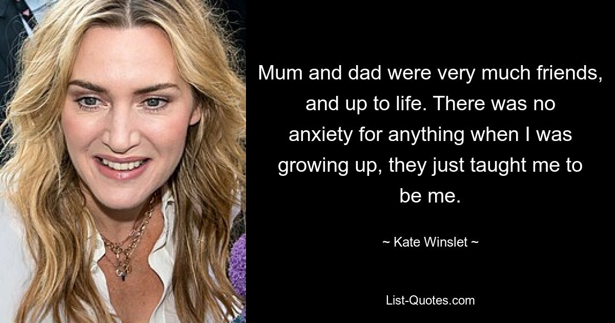 Mum and dad were very much friends, and up to life. There was no anxiety for anything when I was growing up, they just taught me to be me. — © Kate Winslet