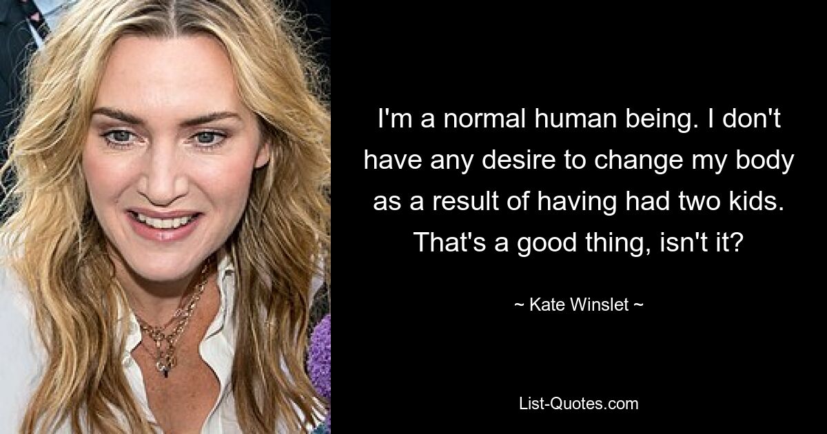 I'm a normal human being. I don't have any desire to change my body as a result of having had two kids. That's a good thing, isn't it? — © Kate Winslet