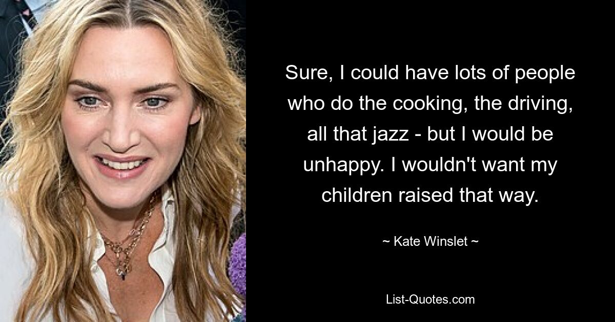 Sure, I could have lots of people who do the cooking, the driving, all that jazz - but I would be unhappy. I wouldn't want my children raised that way. — © Kate Winslet