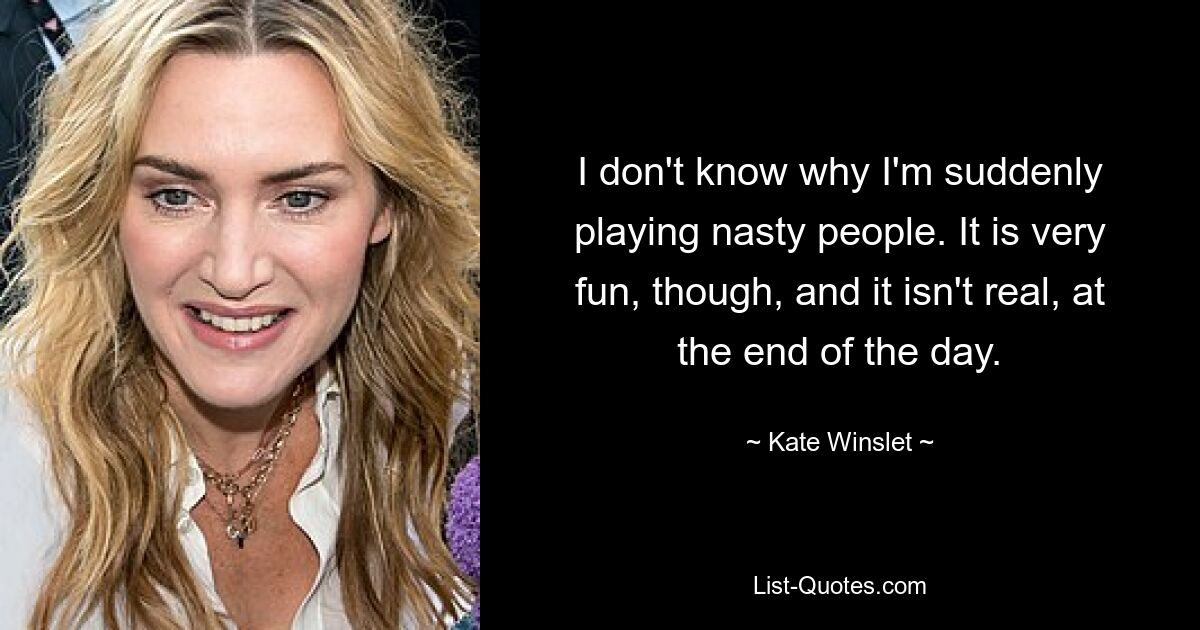 I don't know why I'm suddenly playing nasty people. It is very fun, though, and it isn't real, at the end of the day. — © Kate Winslet